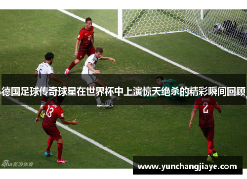 德国足球传奇球星在世界杯中上演惊天绝杀的精彩瞬间回顾