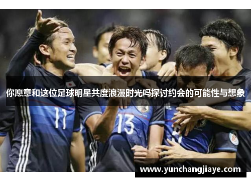 你愿意和这位足球明星共度浪漫时光吗探讨约会的可能性与想象