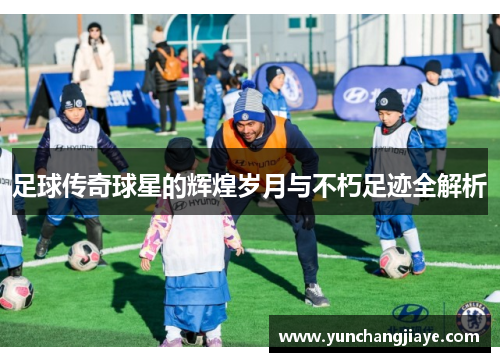 足球传奇球星的辉煌岁月与不朽足迹全解析