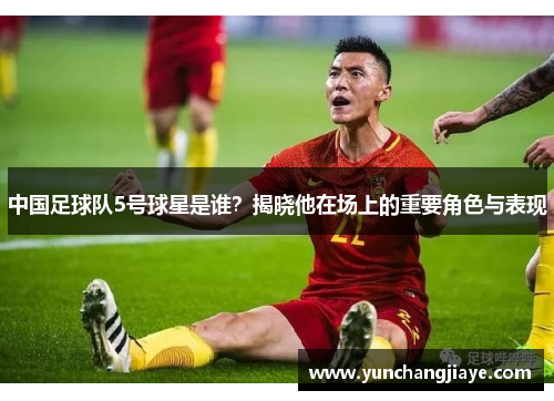 中国足球队5号球星是谁？揭晓他在场上的重要角色与表现