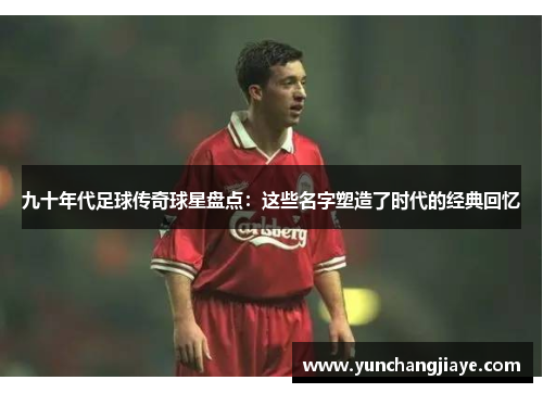 九十年代足球传奇球星盘点：这些名字塑造了时代的经典回忆