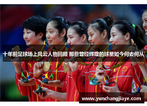 十年前足球场上风云人物回顾 那些曾经辉煌的球星如今何去何从